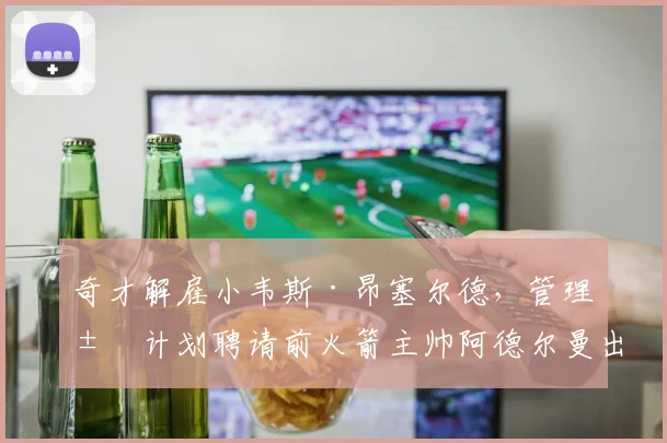 奇才解雇小韦斯·昂塞尔德，管理层计划聘请前火箭主帅阿德尔曼出山
