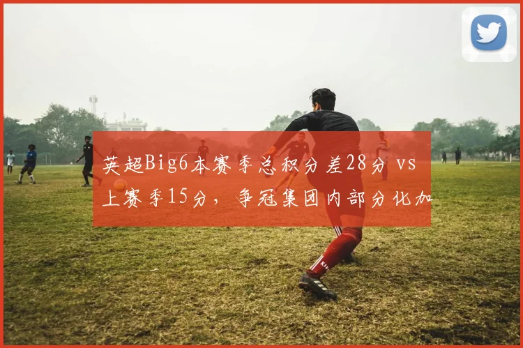 英超Big6本赛季总积分差28分 vs 上赛季15分，争冠集团内部分化加剧
