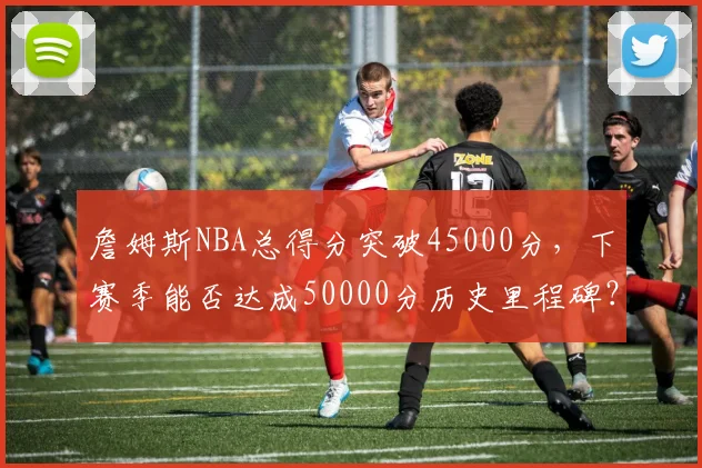 詹姆斯NBA总得分突破45000分，下赛季能否达成50000分历史里程碑？