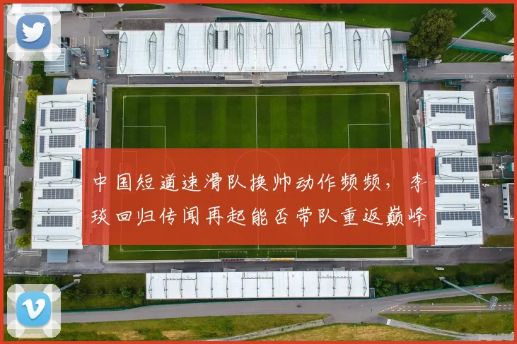 中国短道速滑队换帅动作频频，李琰回归传闻再起能否带队重返巅峰？