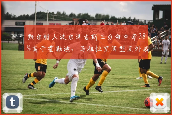 凯尔特人波尔津吉斯三分命中率38%高于霍勒迪，马祖拉空间型五外战术能否破解热火联防？